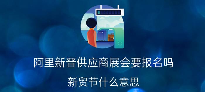 阿里新晋供应商展会要报名吗 新贸节什么意思？